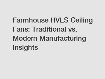 Farmhouse HVLS Ceiling Fans: Traditional vs. Modern Manufacturing Insights