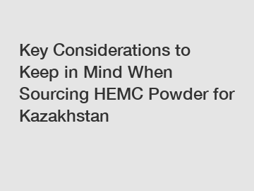 Key Considerations to Keep in Mind When Sourcing HEMC Powder for Kazakhstan