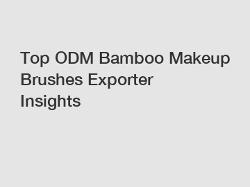 Top ODM Bamboo Makeup Brushes Exporter Insights