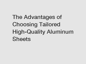 The Advantages of Choosing Tailored High-Quality Aluminum Sheets