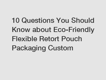 10 Questions You Should Know about Eco-Friendly Flexible Retort Pouch Packaging Custom