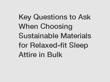 Key Questions to Ask When Choosing Sustainable Materials for Relaxed-fit Sleep Attire in Bulk