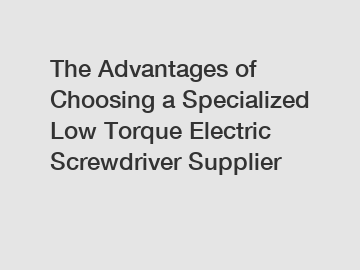 The Advantages of Choosing a Specialized Low Torque Electric Screwdriver Supplier