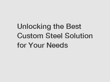 Unlocking the Best Custom Steel Solution for Your Needs