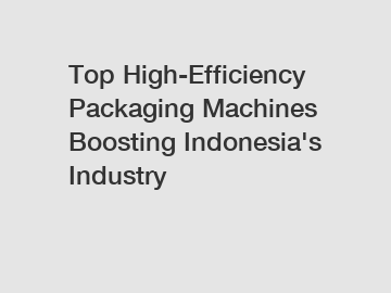 Top High-Efficiency Packaging Machines Boosting Indonesia's Industry