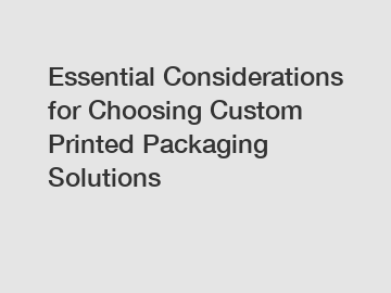 Essential Considerations for Choosing Custom Printed Packaging Solutions