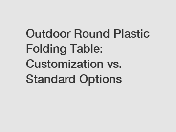 Outdoor Round Plastic Folding Table: Customization vs. Standard Options