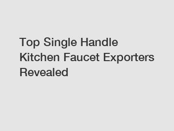 Top Single Handle Kitchen Faucet Exporters Revealed