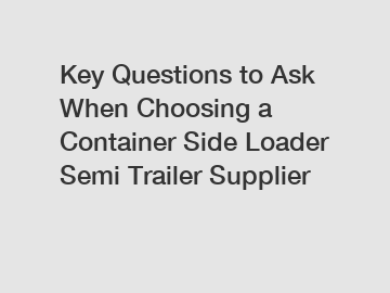 Key Questions to Ask When Choosing a Container Side Loader Semi Trailer Supplier