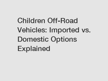 Children Off-Road Vehicles: Imported vs. Domestic Options Explained