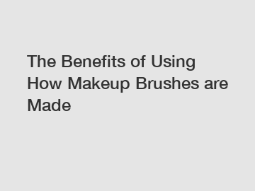 The Benefits of Using How Makeup Brushes are Made