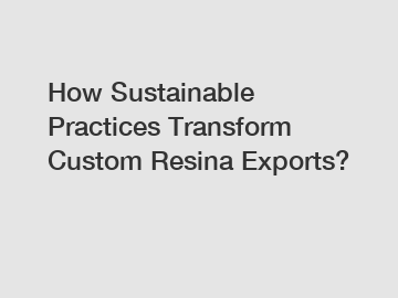 How Sustainable Practices Transform Custom Resina Exports?