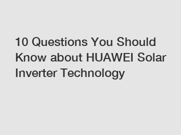 10 Questions You Should Know about HUAWEI Solar Inverter Technology