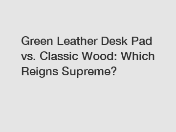 Green Leather Desk Pad vs. Classic Wood: Which Reigns Supreme?