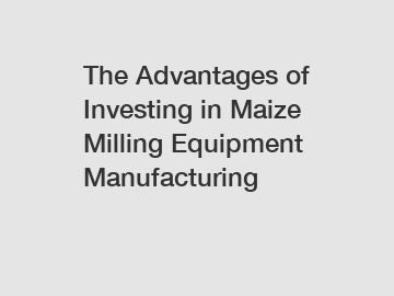 The Advantages of Investing in Maize Milling Equipment Manufacturing