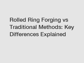 Rolled Ring Forging vs Traditional Methods: Key Differences Explained