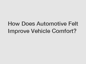 How Does Automotive Felt Improve Vehicle Comfort?