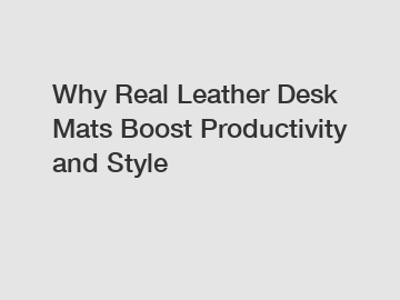 Why Real Leather Desk Mats Boost Productivity and Style