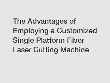 The Advantages of Employing a Customized Single Platform Fiber Laser Cutting Machine