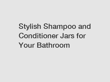 Stylish Shampoo and Conditioner Jars for Your Bathroom