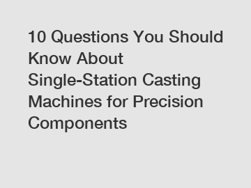 10 Questions You Should Know About Single-Station Casting Machines for Precision Components