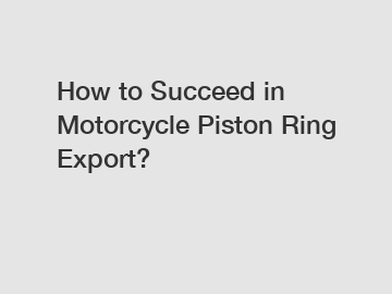 How to Succeed in Motorcycle Piston Ring Export?