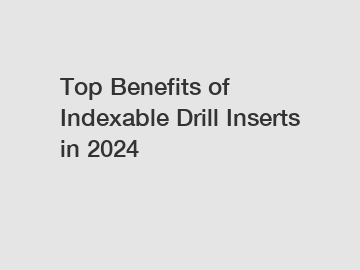 Top Benefits of Indexable Drill Inserts in 2024