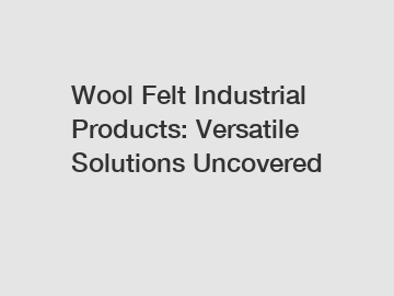 Wool Felt Industrial Products: Versatile Solutions Uncovered