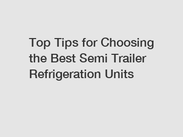 Top Tips for Choosing the Best Semi Trailer Refrigeration Units