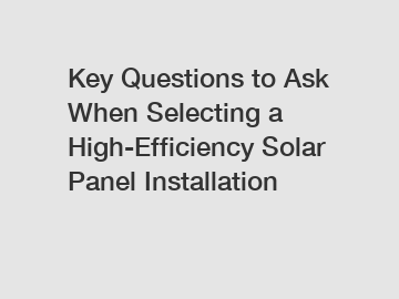 Key Questions to Ask When Selecting a High-Efficiency Solar Panel Installation