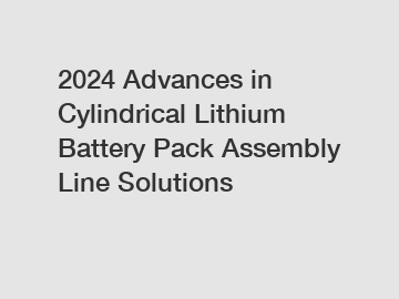 2024 Advances in Cylindrical Lithium Battery Pack Assembly Line Solutions