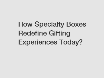 How Specialty Boxes Redefine Gifting Experiences Today?