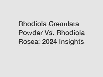 Rhodiola Crenulata Powder Vs. Rhodiola Rosea: 2024 Insights