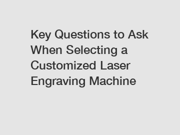 Key Questions to Ask When Selecting a Customized Laser Engraving Machine