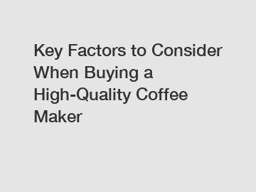 Key Factors to Consider When Buying a High-Quality Coffee Maker