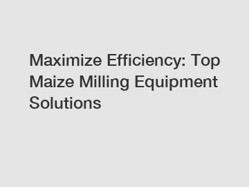 Maximize Efficiency: Top Maize Milling Equipment Solutions