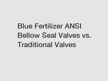 Blue Fertilizer ANSI Bellow Seal Valves vs. Traditional Valves