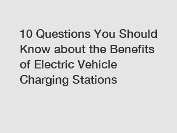 10 Questions You Should Know about the Benefits of Electric Vehicle Charging Stations