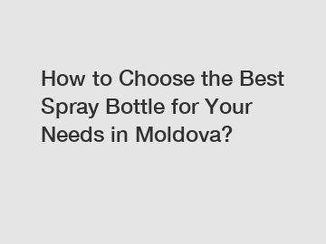 How to Choose the Best Spray Bottle for Your Needs in Moldova?