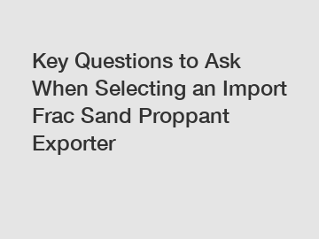 Key Questions to Ask When Selecting an Import Frac Sand Proppant Exporter