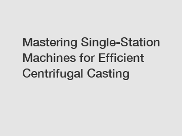 Mastering Single-Station Machines for Efficient Centrifugal Casting