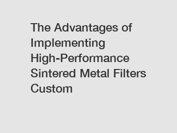 The Advantages of Implementing High-Performance Sintered Metal Filters Custom
