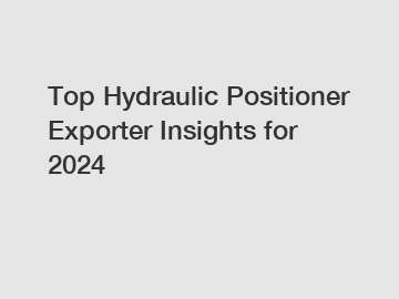 Top Hydraulic Positioner Exporter Insights for 2024