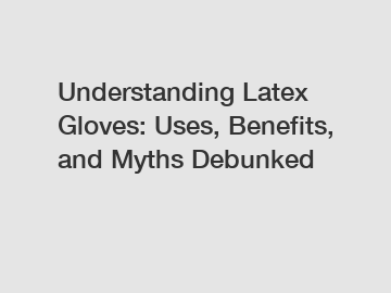 Understanding Latex Gloves: Uses, Benefits, and Myths Debunked
