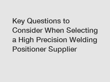 Key Questions to Consider When Selecting a High Precision Welding Positioner Supplier