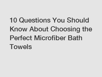 10 Questions You Should Know About Choosing the Perfect Microfiber Bath Towels