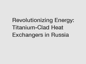 Revolutionizing Energy: Titanium-Clad Heat Exchangers in Russia