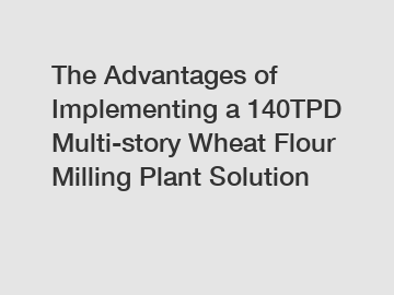 The Advantages of Implementing a 140TPD Multi-story Wheat Flour Milling Plant Solution The Advantages of Implementing a 140TPD Multi-story Wheat Flour Milling Plant Solution
