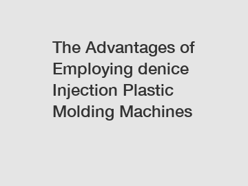 The Advantages of Employing denice Injection Plastic Molding Machines