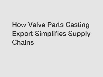 How Valve Parts Casting Export Simplifies Supply Chains